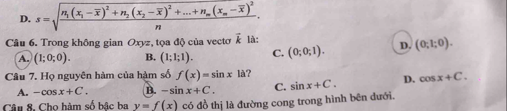 D. s=sqrt(frac n_1)(x_1-overline x)^2+n_2(x_2-overline x) ^2+...+n_m(x_m-overline x)^2n. 
Câu 6. Trong không gian Oxyz, tọa độ của vectơ vector k là:
D. (0;1;0).
A. (1;0;0). B. (1;1;1).
C. (0;0;1). 
Câu 7. Họ nguyên hàm của hàm số f(x)=sin x1a ?
D.
A. -cos x+C. B. -sin x+C.
C. sin x+C. cos x+C. 
Câu 8. Cho hàm số bâc ba y=f(x) có đồ thị là đường cong trong hình bên dưới.