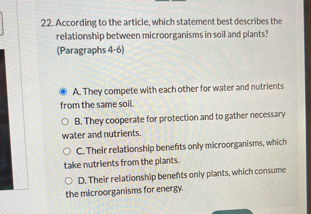 According to the article, which statement best describes the
relationship between microorganisms in soil and plants?
(Paragraphs 4-6)
A. They compete with each other for water and nutrients
from the same soil.
B. They cooperate for protection and to gather necessary
water and nutrients.
C. Their relationship benefts only microorganisms, which
take nutrients from the plants.
D. Their relationship benefts only plants, which consume
the microorganisms for energy.