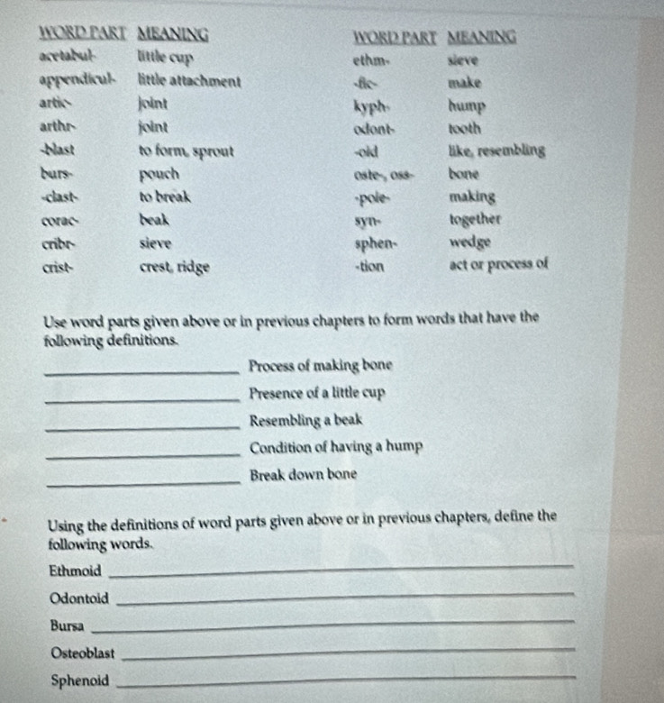 WORD PART MEANING WORD PART MEANING
acetabul little cup ethm- sieve
appendicul- little attachment -fic- make
artic- joint kyph. hump
arthr- joint odont- tooth
-blast to form, sprout -oid like, resembling
burs- pouch oste-, oss- bone
-clast- to break -pole- making
corac- beak syn- together
cribr- sieve sphen- wedge
crist- crest, ridge -tion act or process of
Use word parts given above or in previous chapters to form words that have the
following definitions.
_Process of making bone
_Presence of a little cup
_Resembling a beak
_Condition of having a hump
_
Break down bone
Using the definitions of word parts given above or in previous chapters, define the
following words.
Ethmoid
_
Odontoid
_
Bursa
_
Osteoblast
_
Sphenoid
_