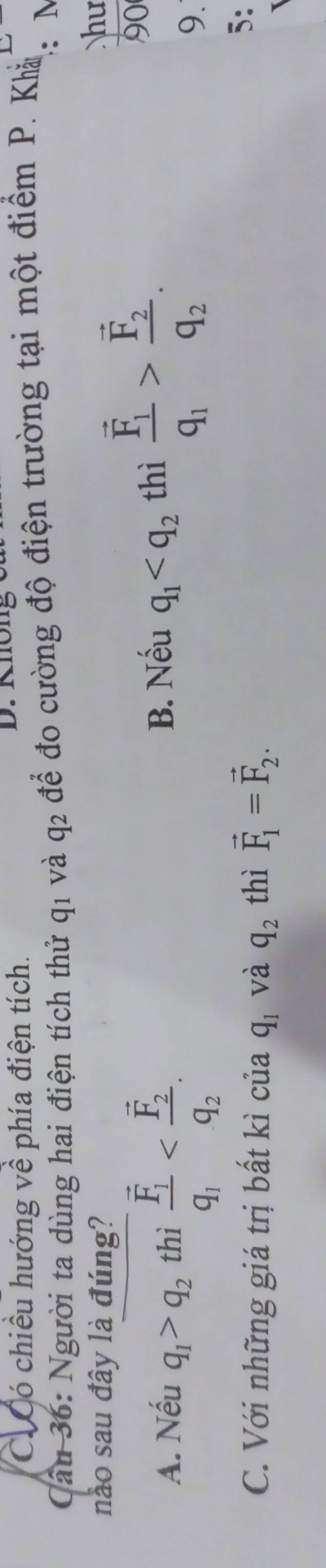 C. Có chiều hướng về phía điện tích.
ầu 36: Người ta dùng hai điện tích thử q1 và q2 để đo cường độ điện trường tại một điểm P. Khản : M
nào sau đây là đúng?
hu
A. Nếu q_1>q_2 thì frac overline F_1q_1 .
B. Nếu q_1 thì frac vector F_1q_1>frac vector F_2q_2. 
90
9.
C. Với những giá trị bất kì của q_1 và q_2 thì vector F_1=vector F_2. 
5: