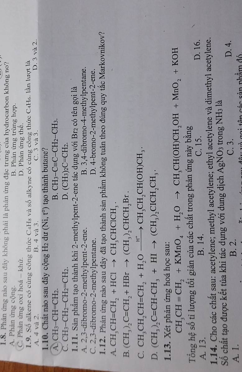 Phản ứng nào sau đây không phải là phản ứng đặc trưng của hydrocarbon không no?
A. Phản ứng cộng. B. Phản ứng trùng hợp.
C. Phản ứng oxi hoá − khử. D. Phản ứng thế.
1.9. Số alkene có cùng công thức C4H8 và số alkyne có cùng công thức C4H₆. lần lượt là
A. 4 và 2. B. 4 và 3. C. 3 và 3. D. 3 và 2.
1.10. Chất nào sau đây cộng H₂ dư (Ni,t°) tạo thành butane?
A. CH_3-CH=CH_2. B. CH_3-Cequiv C-CH_2-CH_3.
C. CH_3-CH_2-CH_2=CH_2. D. (CH_3)_2C=CH_2.
1.11. Sản phầm tạo thành khi 2-methylpent-2-ene tác dụng với Br₂ có tên gọi là
A. 2,3-dibromo-2-methylpent-2-ene. B. 3,4-dibromo-4-methylpentane.
C. 2,3-dibromo-2-methylpentane. D. 4-bromo-2-methylpent-2-ene.
1.12. Phản ứng nào sau đây đã tạo thành sản phẩm không tuân theo đúng quy tắc Markovnikov?
A. CH_3CH=CH_2+HClto CH_3CHClCH_3.
B. (CH_3)_2C=CH_2+HBrto (CH_3)_2CHCH_2Br.
C. CH_3CH_2CH=CH_2+H_2Oxrightarrow H^+CH_3CH_2CH(OH)CH_3.
D. (CH_3)_2C=CH-CH_3+HIto (CH_3)_2CICH_2CH_3.
1.13. Xét phản ứng hoá học sau:
CH_3CH=CH_2+KMnO_4+H_2Oto CH_3CH(OH)CH_2OH+MnO_2+KOH
Tổng hệ số tỉ lượng tối giản của các chất trong phản ứng này bằng
A. 13. B. 14.
C. 15. D. 16.
1.14. Cho các chất sau: acetylene; methyl acetylene; ethyl acetylene và dimethyl acetylene.
Số chất tạo được kết tủa khi tác dụng với dung dịch AgNO_3 trong NH3 là
A. 1. B. 2.
C. 3. D. 4.
s  ê   các sản phẩm đ