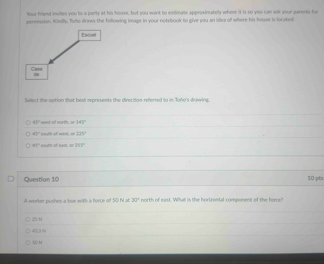 Your friend invites you to a party at his house, but you want to estimate approximately where it is so you can ask your parents for
permission. Kindly, Toño draws the following image in your notebook to give you an idea of where his house is located:
Select the option that best represents the direction referred to in Toño's drawing.
45° west of north, or 145°
45° south of west. or 225°
45° south of east, or 315°
Question 10 10 pts
A worker pushes a box with a force of 50 N at 30° north of east. What is the horizontal component of the force?
25 N
43.3 N
50 N
