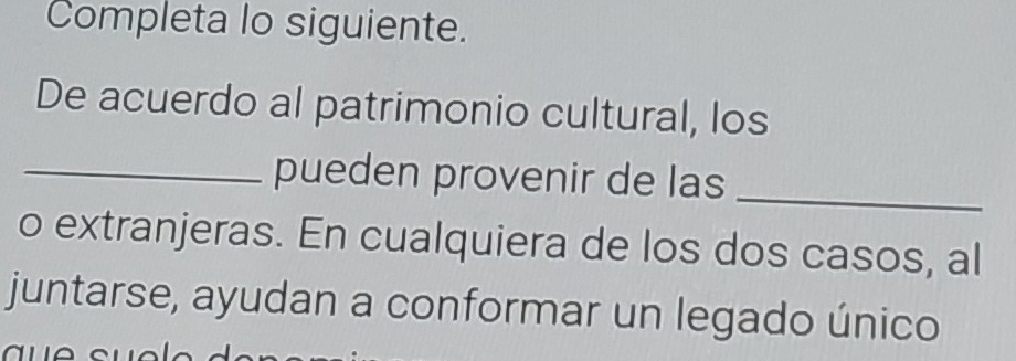 Completa lo siguiente. 
De acuerdo al patrimonio cultural, los 
_pueden provenir de las_ 
o extranjeras. En cualquiera de los dos casos, al 
juntarse, ayudan a conformar un legado único