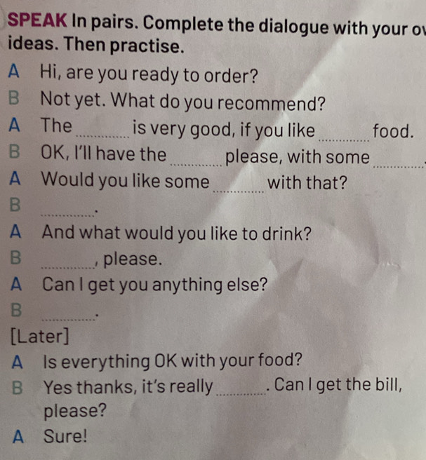 SPEAK In pairs. Complete the dialogue with your o 
ideas. Then practise. 
A Hi, are you ready to order? 
B Not yet. What do you recommend? 
A The _is very good, if you like _food. 
B OK, I'll have the _please, with some 
_ 
A Would you like some _with that? 
B _. 
A And what would you like to drink? 
B _ please. 
A Can I get you anything else? 
B _. 
[Later] 
A Is everything OK with your food? 
B Yes thanks, it’s really_ . Can I get the bill, 
please? 
A Sure!