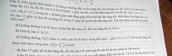 [0,frac 2] là sqrt(3)+ π /6 
Cầu 2: Một người điều khiển ô tô đang ở đường dẫn muốn nhập lần vào đường cao tốc. Khi ô tô cách điểm
nhập làn 215 m, tốc độ của ô tô là 54 km/h. 1 giây sau đó, ô tô bát đầu tăng tốc với tốc độ v(t)=at+b
a,b∈ R, a>0) trong đó # là thời gian tính bằng giây kẻ từ khi bắt đầu tăng tốc. Biết rằng ô tô nhập làn cao
tốc sau 13 giây và duy trì sự tăng tốc trong 17 giãy kể từ khi bắt đầu tăng tốc. Xét tính đúng sai của các phát biểu sau?
a) Quãng đường ô tô đi được từ khi bắt đầu tăng tốc đến khi nhập làn là 190 m.
b) Giá trị của b là 15.
c) Quãng đường S(t) (đơn vị: mét) mà ô tô đi được trong thời gian ự giây (0≤ t≤ 17) kể từ khi tăng tốc
được tính theo công thức S(t)=∈t _0^(17)v(x)dx. 
d) Sau 17 giây kể từ khi tăng tốc, tốc độ của ô tô vượt quá tốc độ tối đa cho phép là 100 km/h.
Vị xác suất thắng thầu của dự án 1 là 0.4 và của dự án 2 là