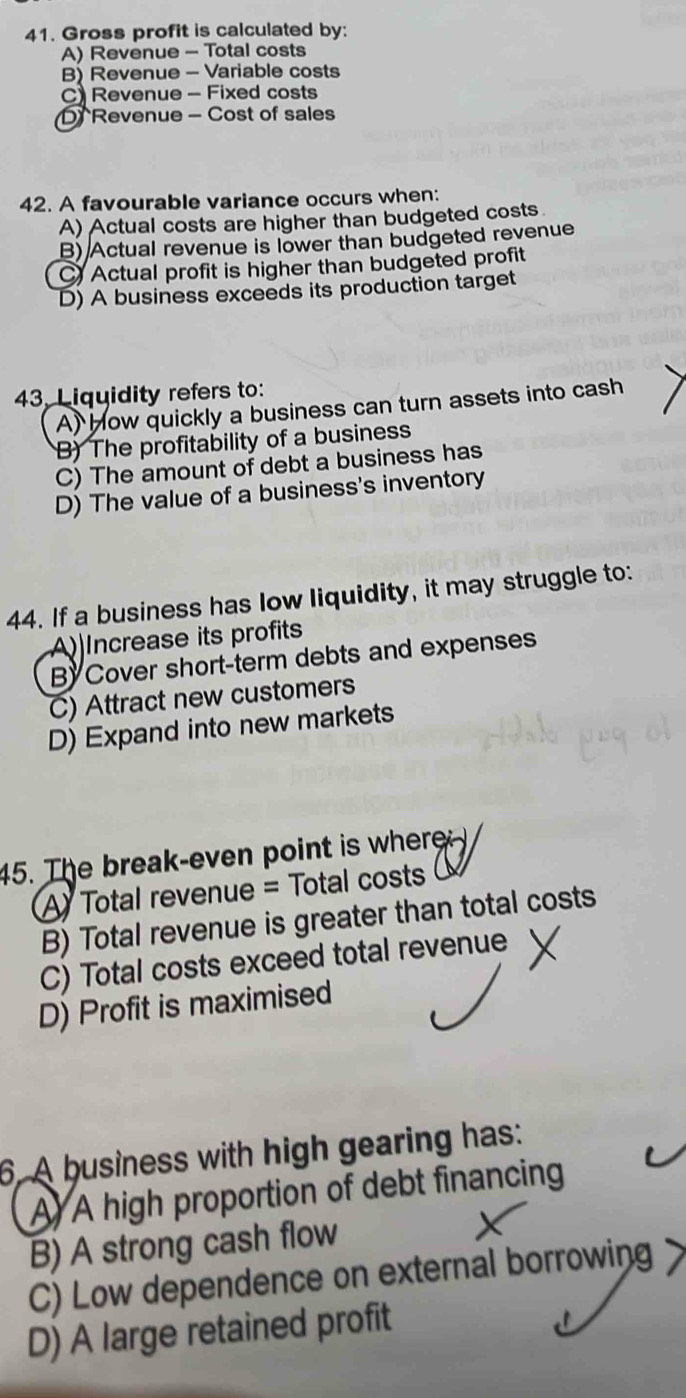 Gross profit is calculated by:
A) Revenue - Total costs
B) Revenue - Variable costs
C) Revenue - Fixed costs
D Revenue - Cost of sales
42. A favourable variance occurs when:
A) Actual costs are higher than budgeted costs
B) Actual revenue is lower than budgeted revenue
C Actual profit is higher than budgeted profit
D) A business exceeds its production target
43, Liquidity refers to:
A) How quickly a business can turn assets into cash
B) The profitability of a business
C) The amount of debt a business has
D) The value of a business's inventory
44. If a business has low liquidity, it may struggle to:
A)Increase its profits
BCover short-term debts and expenses
C) Attract new customers
D) Expand into new markets
45. The break-even point is where
A Total revenue = Total costs
B) Total revenue is greater than total costs
C) Total costs exceed total revenue
D) Profit is maximised
6. A business with high gearing has:
A A high proportion of debt financing
B) A strong cash flow
C) Low dependence on external borrowing
D) A large retained profit