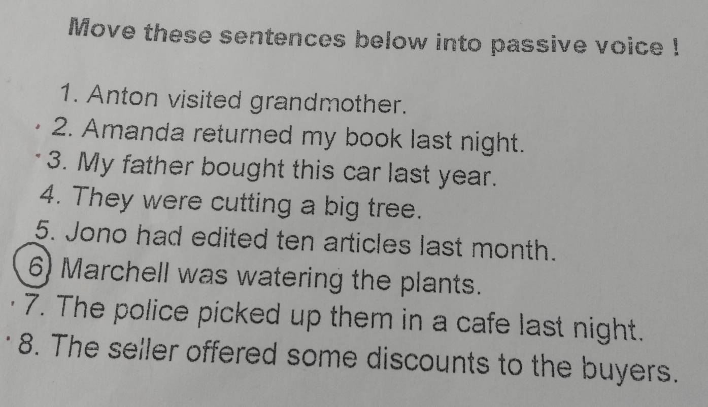 Move these sentences below into passive voice ! 
1. Anton visited grandmother. 
2. Amanda returned my book last night. 
3. My father bought this car last year. 
4. They were cutting a big tree. 
5. Jono had edited ten articles last month. 
6) Marchell was watering the plants. 
7. The police picked up them in a cafe last night. 
8. The seller offered some discounts to the buyers.