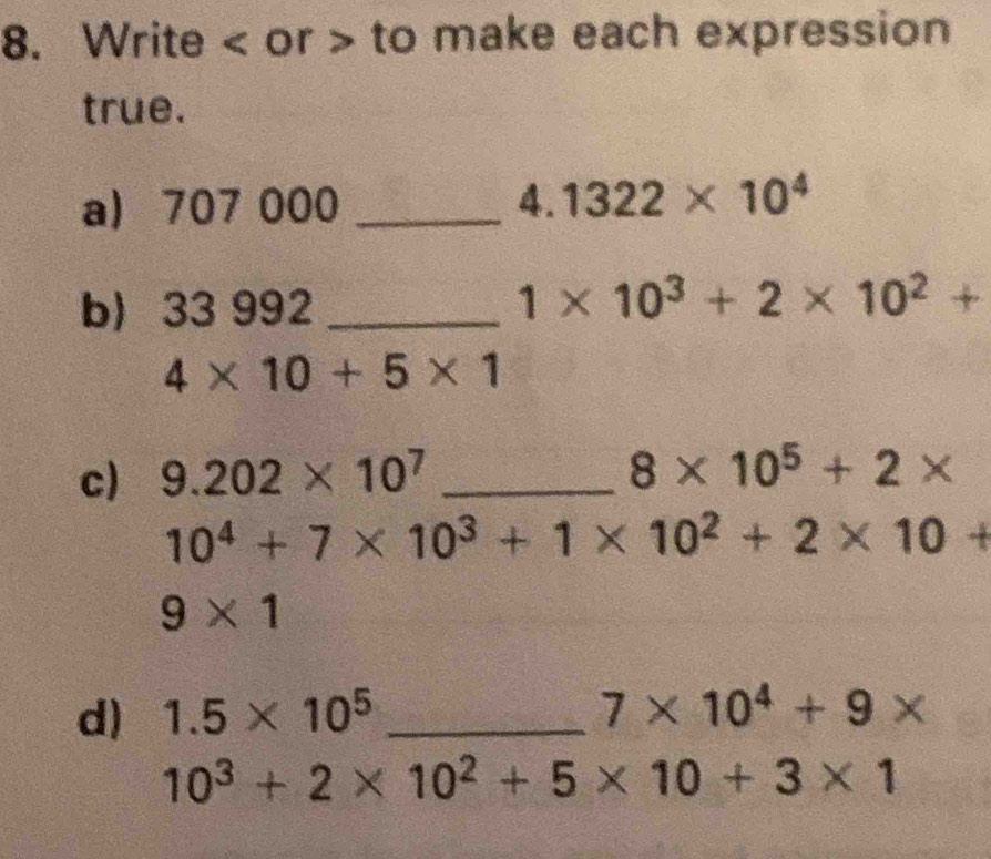 Write < or > to make each expression 
true. 
a) 707 000 _ 4. 1322* 10^4
b) 33 992 _
1* 10^3+2* 10^2+
4* 10+5* 1
c) 9.202* 10^7 _
8* 10^5+2*
10^4+7* 10^3+1* 10^2+2* 10+
9* 1
d) 1.5* 10^5 _ 7* 10^4+9*
10^3+2* 10^2+5* 10+3* 1