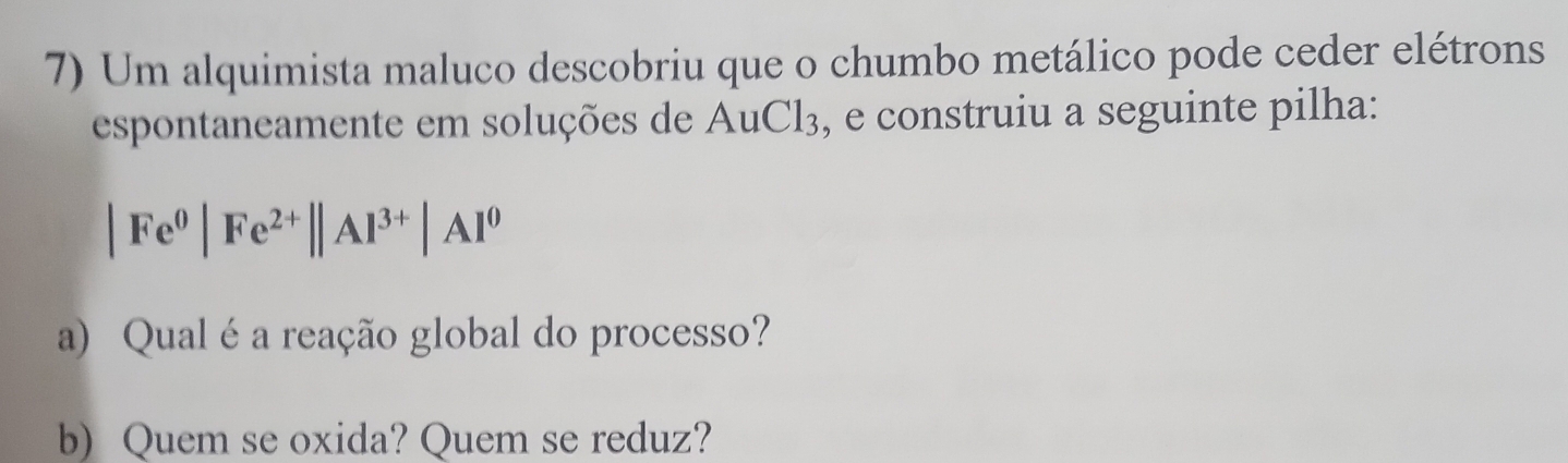 Um alquimista maluco descobriu que o chumbo metálico pode ceder elétrons 
espontaneamente em soluções de AuCl_3 , e construiu a seguinte pilha:
|Fe^0|Fe^(2+)||Al^(3+)|Al^0
a) Qual é a reação global do processo? 
b) Quem se oxida? Quem se reduz?