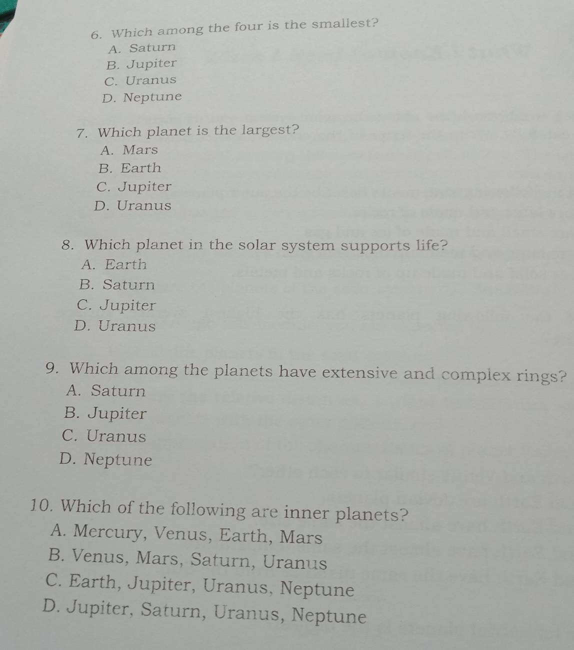 Which among the four is the smallest?
A. Saturn
B. Jupiter
C. Uranus
D. Neptune
7. Which planet is the largest?
A. Mars
B. Earth
C. Jupiter
D. Uranus
8. Which planet in the solar system supports life?
A. Earth
B. Saturn
C. Jupiter
D. Uranus
9. Which among the planets have extensive and complex rings?
A. Saturn
B. Jupiter
C. Uranus
D. Neptune
10. Which of the following are inner planets?
A. Mercury, Venus, Earth, Mars
B. Venus, Mars, Saturn, Uranus
C. Earth, Jupiter, Uranus, Neptune
D. Jupiter, Saturn, Uranus, Neptune