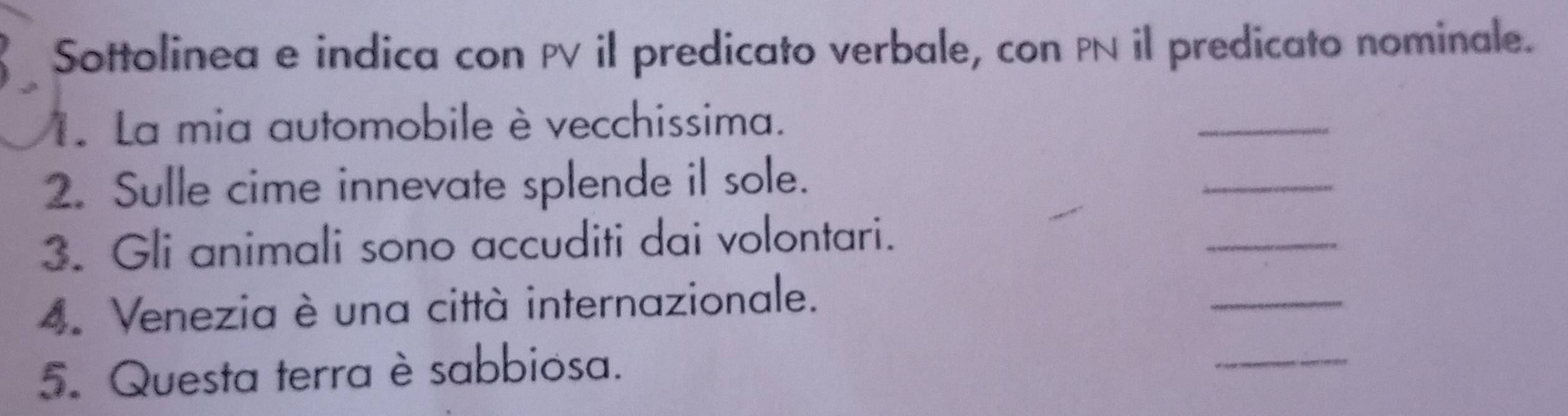 Sottolinea e indica con PV il predicato verbale, con PN il predicato nominale. 
1. La mia automobile è vecchissima. 
_ 
2. Sulle cime innevate splende il sole. 
_ 
3. Gli animali sono accuditi dai volontari. 
_ 
4. Venezia è una città internazionale. 
_ 
5. Questa terra è sabbiosa. 
_