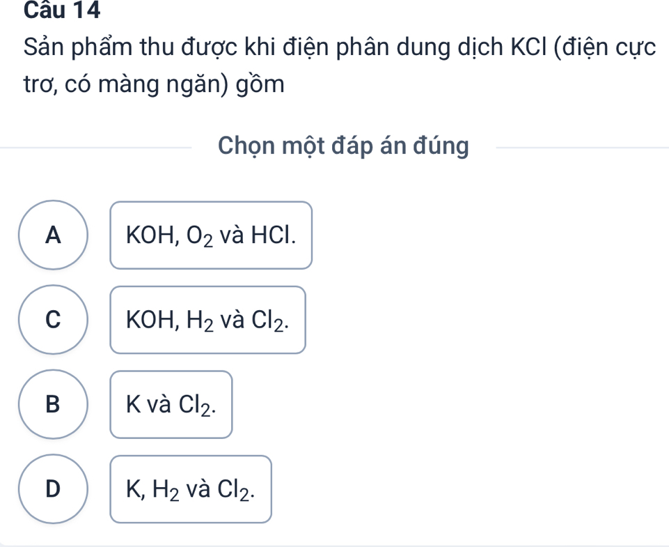 Sản phẩm thu được khi điện phân dung dịch KCI (điện cực
trơ, có màng ngăn) gồm
Chọn một đáp án đúng
A KOH, O_2 và HCl.
C KOH, H_2 và Cl_2.
B K và Cl_2.
D K, H_2 và Cl_2.