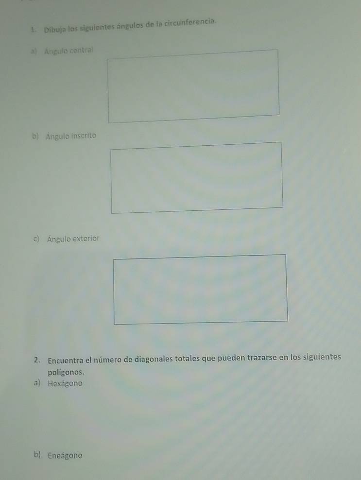 Dibuja los siguientes ángulos de la circunferencia. 
a) Ángulo central 
b) Ángulo inscrito 
c) Ángulo exterior 
2. Encuentra el número de diagonales totales que pueden trazarse en los siguientes 
polígonos. 
a) Hexágono 
b) Eneágono