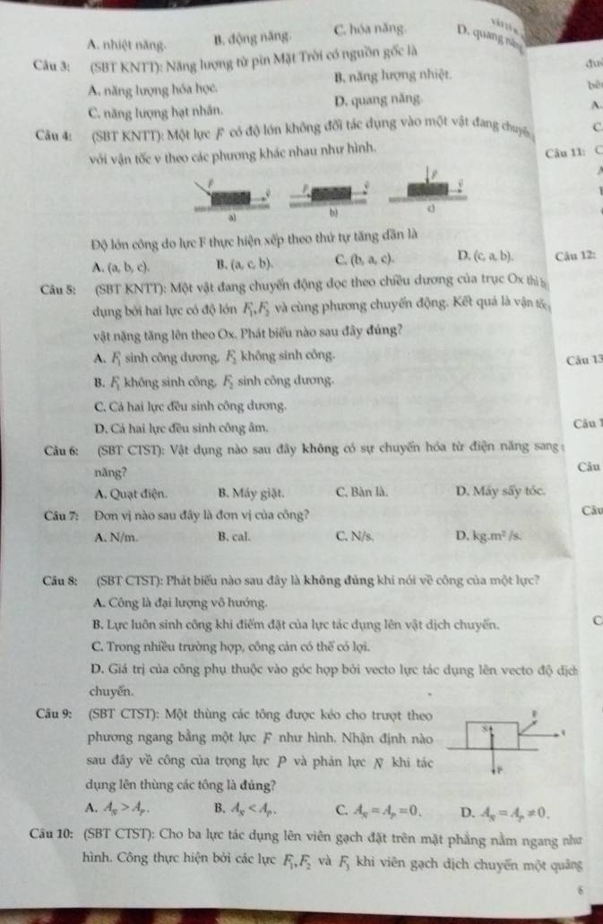 A. nhiệt năng.
B. động năng. C. hóa năng. D. quang nă
Câu 3: (SBT KNTT): Năng lượng từ pin Mặt Trời có nguồn gốc là
du
A. năng lượng hóa học. B. năng hượng nhiệt
bē
C. năng lượng hạt nhân. D. quang năng.
A.
Câu 4: (SBT KNTT): Một lực F có độ lớn không đối tác dụng vào một vật đang chuyến C.
với vận tốc v theo các phương khác nhau như hình.
Câu 11: C
P
b)
Độ lớn công do lực F thực hiện xếp theo thứ tự tăng dân là
A. (a,b,c). B. (a,c,b). C. (b,a,c). D. (c,a,b). Câu 12:
Câu 5: (SBT KNTT): Một vật đang chuyến động đọc theo chiều dương của trục Ox thị 
dụng bởi hai lực có độ lớn F_1,F_2 và cùng phương chuyến động. Kết quả là vận tố
vật nặng tăng lên theo Ox. Phát biểu nào sau đây đúng?
A. F_1 sinh công dương, F_2 không sinh công.
Câu 13
B. F_1 không sinh công, F_2 sinh công dương.
C. Cả hai lực đều sinh công dương.
D. Cả hai lực đều sinh công âm. Câu 1
Câu 6: (SBT CTST): Vật dụng nào sau đây không có sự chuyến hóa từ điện năng sang 
năng? Câu
A. Quạt điện. B. Máy giặt. C, Bàn là. D. Máy sấy tóc.
Câu 7: Đơn vị nào sau đây là đơn vị của công? Câu
A. N/m. B. cal. C. N/s. D, kg.m^2/s
Câu 8: (SBT CTST): Phát biểu nào sau đây là không đủng khí nói về công của một lực?
A. Công là đại lượng vô hướng.
B. Lực luôn sinh công khi điểm đặt của lực tác dụng lên vật dịch chuyến. C
C. Trong nhiều trường hợp, công cản có thế có lợi.
D. Giá trị của công phụ thuộc vào góc hợp bởi vecto lực tác dụng lên vecto độ địch
chuyển.
Câu 9: (SBT CTST): Một thùng các tông được kéo cho trượt theo
phương ngang bằng một lực F như hình. Nhận định nào
sau đây về công của trọng lực P và phản lực N khi tác
dụng lên thùng các tông là đúng?
A. A_N>A_P. B. A_s C. A_q=A_p=0. D. A_N=A_p!= 0.
Câu 10: (SBT CTST): Cho ba lực tác dụng lên viên gạch đặt trên mặt phẳng nằm ngang như
hình. Công thực hiện bởi các lực F_1,F_2 và F_3 khi viên gạch dịch chuyển một quảng