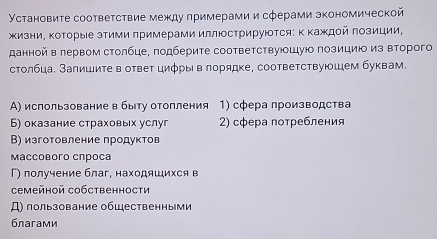 Установите соответствие между πримерами и сферами зкономической
жизниΡ ΚоΤорые эΤими πримерами иллΙосΤрируюΤся: Κ Κаждοй πозиции,
данной в лервом столбце, πодберите соответствуюошуюо πозициюо из второго
столбца. Залишиτе в ответ циφры в лорядке, соответствуюшем буквам.
А) использование в быту отопления 1) сфера лроизводства
Б) оказание страховьх услуг 2) сфера потребления
В) изготовление продуктов
Mассоbого спроса
Г) получение благ, находяшихся в
Cемейной собственности
Д) пользование общественными
благами