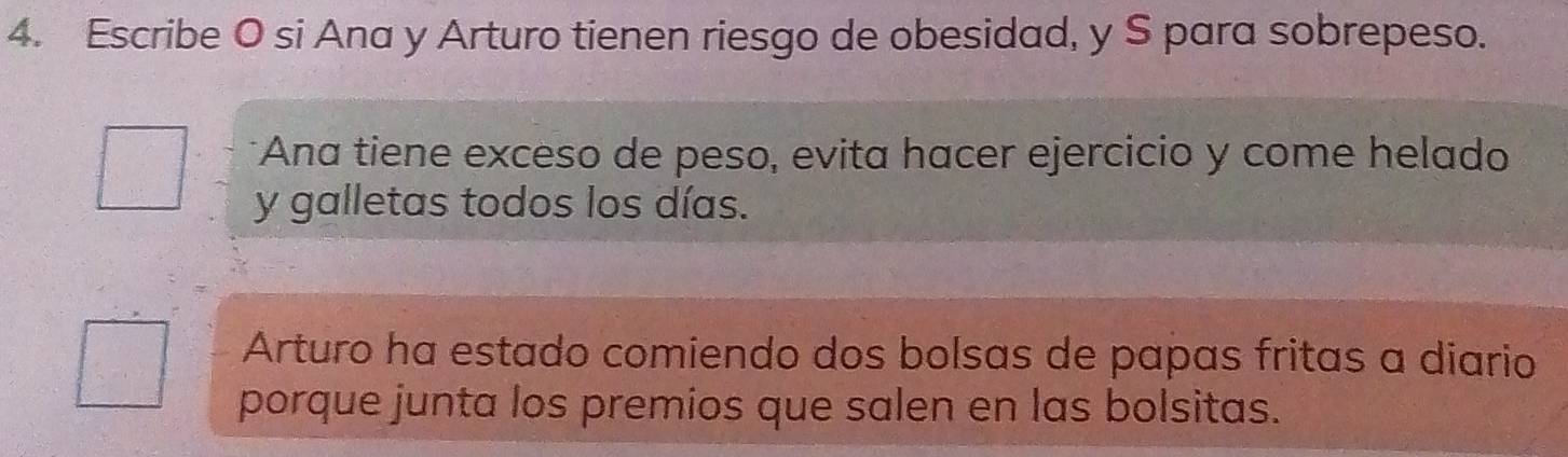 Escribe O si Ana y Arturo tienen riesgo de obesidad, y S para sobrepeso. 
*Ana tiene exceso de peso, evita hacer ejercicio y come helado 
y galletas todos los días. 
Arturo ha estado comiendo dos bolsas de papas fritas a diario 
porque junta los premios que salen en las bolsitas.