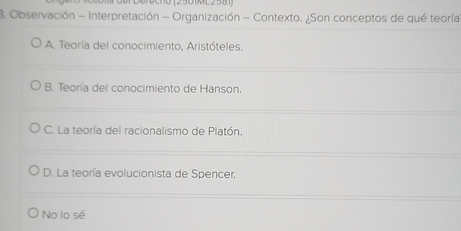 Osola der Defechó (2501ML2581)
B. Observación - Interpretación - Organización - Contexto. ¿Son conceptos de qué teoría
A. Teoría del conocimiento, Aristóteles.
B. Teoría del conocimiento de Hanson.
C. La teoría del racionalismo de Platón.
D. La teoría evolucionista de Spencer.
No lo sé