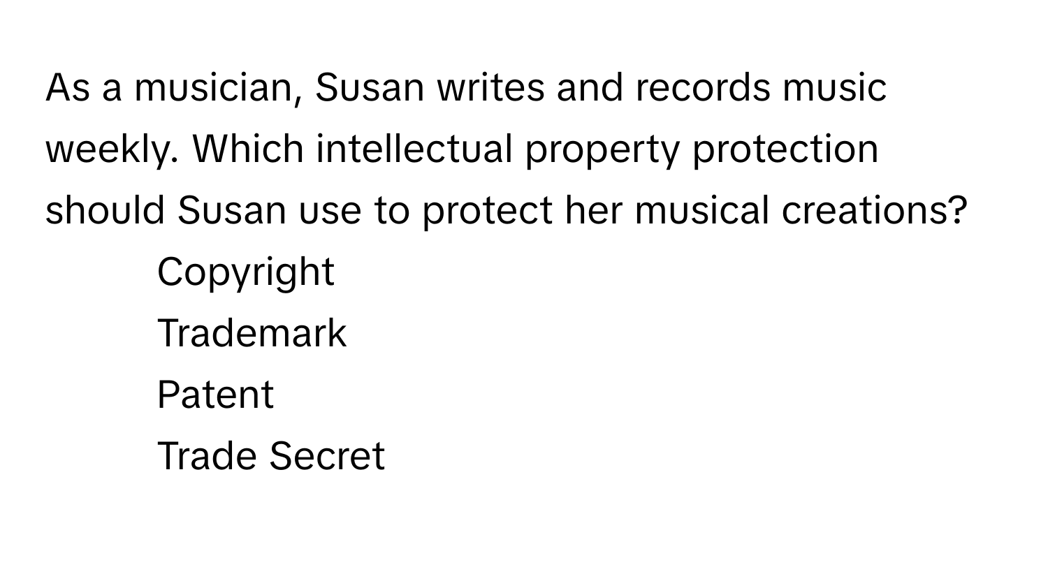 As a musician, Susan writes and records music weekly. Which intellectual property protection should Susan use to protect her musical creations?

1) Copyright 
2) Trademark 
3) Patent 
4) Trade Secret