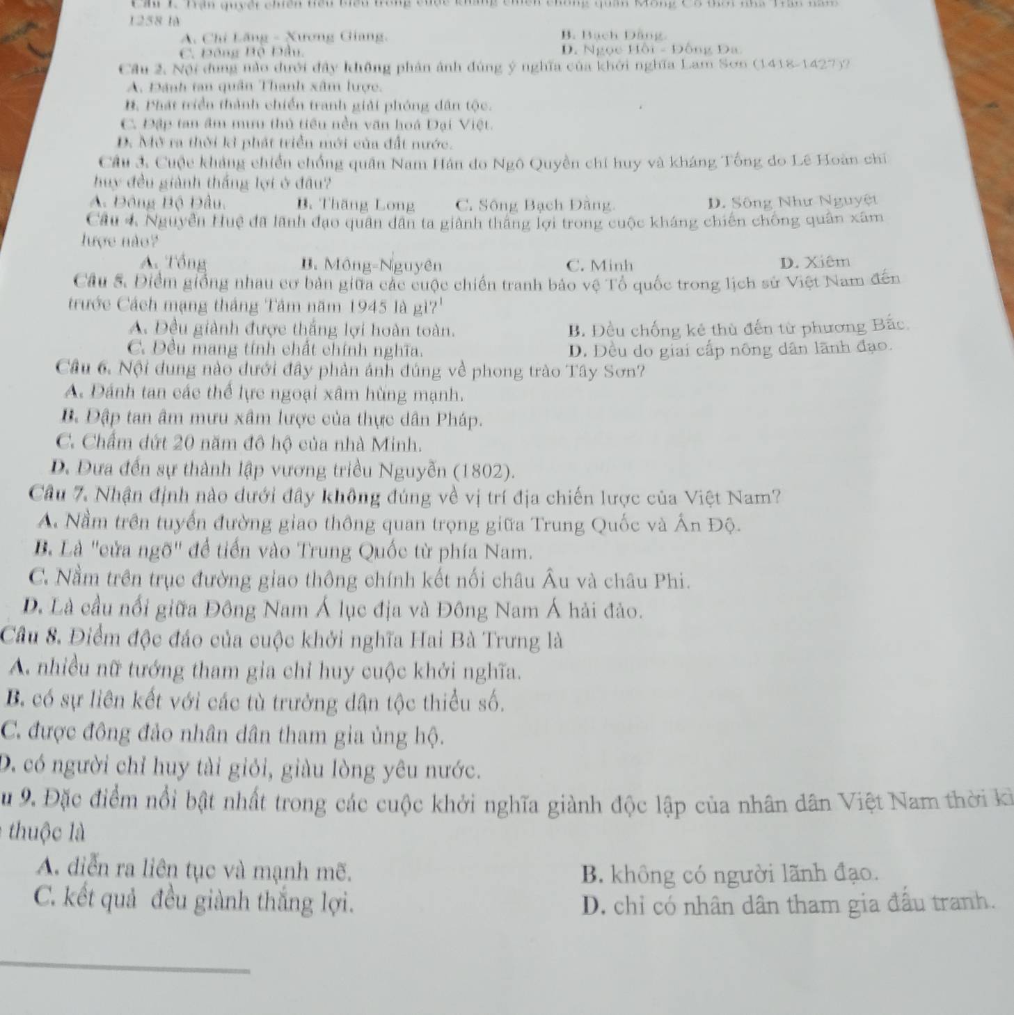Cầi 1 Trận quyết chiến tiểu biểu trong cuộc khẳng chến chống quân Mông Cô mời nhà Trần năm
1258 là
A. Chỉ Lăng - Xương Giang. B. Bách Dằng
C. Đồng Bộ Đầu, D. Ngọc Hồi - Đông Đa
Cầu 2, Nội dung nào dưới đây không phản ảnh đùng ý nghĩa của khởi nghĩa Lam Sơn (1418-1427)?
A. Đánh tan quân Thanh xâm lược.
B. Phát triển thành chiến tranh giải phóng dân tộc.
C. Đập tan âm mưu thủ tiểu nền văn hoá Đại Việt.
D. Mở ra thời kì phát triển mới của đất nước.
Cầu 3. Cuộc khảng chiến chống quân Nam Hán do Ngô Quyền chi huy và kháng Tổng do Lê Hoàn chi
huy đều giành thắng lợi ở đầu?
A. Đông Bộ Đầu, B. Thăng Long C. Sông Bạch Đằng D. Sông Như Nguyệt
Câu 4 Nguyễn Huệ đã lãnh đạo quân dân ta giành thắng lợi trong cuộc kháng chiến chống quân xâm
lược nào?
A Tổng B. Mông-Nguyên C. Minh D. Xiêm
Câu 5. Điểm giống nhau cơ bản giữa các cuộc chiến tranh bảo vệ Tổ quốc trong lịch sử Việt Nam đến
trước Cách mạng tháng Tảm năm 1945 là gì?'
A. Đều giành được thắng lợi hoàn toàn. B. Đều chống kẻ thù đến từ phương Bắc.
C. Đều mang tính chất chính nghĩa. D. Đều do giai cấp nông dân lãnh đạo.
Cầu 6. Nội dung nào dưới đây phản ảnh đúng về phong trào Tây Sơn?
A. Đánh tan các thể lực ngoại xâm hùng mạnh.
B. Đập tan âm mưu xâm lược của thực dân Pháp.
C. Chẩm dứt 20 năm đô hộ của nhà Minh.
D. Dựa đến sự thành lập vương triều Nguyễn (1802).
Cầu 7. Nhận định nào dưới đây không đúng về vị trí địa chiến lược của Việt Nam?
A. Nằm trên tuyển đường giao thông quan trọng giữa Trung Quốc và Ấn Độ.
Bà Là "cửa ngõ" để tiến vào Trung Quốc từ phía Nam.
C. Nằm trên trục đường giao thông chính kết nối châu Âu và châu Phi.
D. Là cầu nổi giữa Đông Nam Á lục địa và Đông Nam Á hải đảo.
Cầu 8. Điểm độc đáo của cuộc khởi nghĩa Hai Bà Trưng là
A. nhiều nữ tướng tham gia chỉ huy cuộc khởi nghĩa.
B có sự liên kết với các tù trưởng dân tộc thiểu số.
C. được đông đảo nhân dân tham gia ủng hộ.
D. có người chỉ huy tài giỏi, giàu lòng yêu nước.
Su 9. Đặc điểm nổi bật nhất trong các cuộc khởi nghĩa giành độc lập của nhân dân Việt Nam thời ki
thuộc là
A. diễn ra liên tục và mạnh mẽ.
B. không có người lãnh đạo.
C. kết quả đều giành thắng lợi. D. chỉ có nhân dân tham gia đầu tranh.
_
