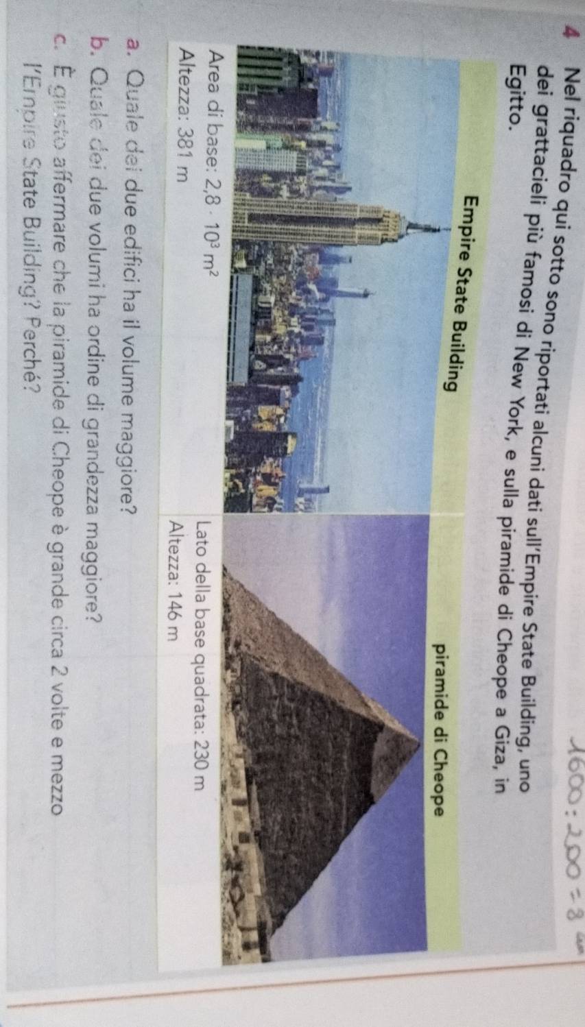 Nel riquadro qui sotto sono riportati alcuni dati sull’Empire State Building, uno 
dei grattacieli più famosi di New York, e sulla piramide di Cheope a Giza, in 
Egitto. 
Area di base: 2,8· 10^3m^2
Lato della base quadrata: 230 m
Altezza: 381 m Altezza: 146 m
a. Quale dei due edifici ha il volume maggiore? 
b. Quale dei due volumi ha ordine di grandezza maggiore? 
c. É giusto affermare che la piramide di Cheope è grande circa 2 volte e mezzo 
lEmpire State Building? Perché?