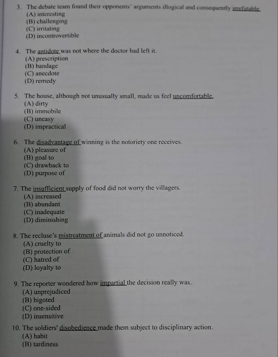 The debate team found their opponents’ arguments illogical and consequently irrefutable.
(A) interesting
(B) challenging
(C) irritating
(D) incontrovertible
4. The antidote was not where the doctor had left it.
(A) prescription
(B) bandage
(C) anecdote
(D) remedy
5. The house, although not unusually small, made us feel uncomfortable.
(A) dirty
(B) immobile
(C) uneasy
(D) impractical
6. The disadvantage of winning is the notoriety one receives.
(A) pleasure of
(B) goal to
(C) drawback to
(D) purpose of
7. The insufficient supply of food did not worry the villagers.
(A) increased
(B) abundant
(C) inadequate
(D) diminishing
8. The recluse’s mistreatment of animals did not go unnoticed.
(A) cruelty to
(B) protection of
(C) hatred of
(D) loyalty to
9. The reporter wondered how impartial the decision really was.
(A) unprejudiced
(B) bigoted
(C) one-sided
(D) insensitive
10. The soldiers' disobedience made them subject to disciplinary action.
(A) habit
(B) tardiness