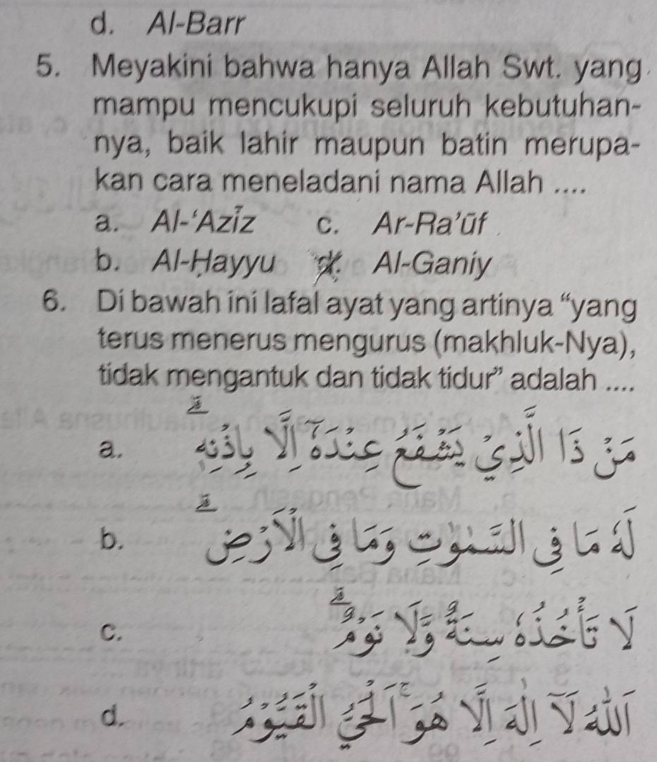 d. Al-Barr
5. Meyakini bahwa hanya Allah Swt. yang
mampu mencukupi seluruh kebutuhan-
nya, baik lahir maupun batin merupa-
kan cara meneladani nama Allah ....
a. Al-‘Aziz c. Ar-Ra'ūf
b. Al-Hayyu Al-Ganiy
6. Di bawah ini lafal ayat yang artinya “yang
terus menerus mengurus (makhluk-Nya),
tidak mengantuk dan tidak tidur” adalah ....
a.
b.
C.

d.