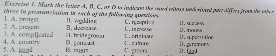 Mark the letter A, B, C, or D to indicate the word whose underlined part differs from the other
three in pronunciation in each of the following questions.
1. A. protest B. wedding C. reception D. success
2. A. present B. decrease C. increase D. mouse
3. A. complicated B. bridegroom C. originate D. superstition
4. A. country B. contrast C. culture D. ceremony
5. A. good B. moon C. groom D. food