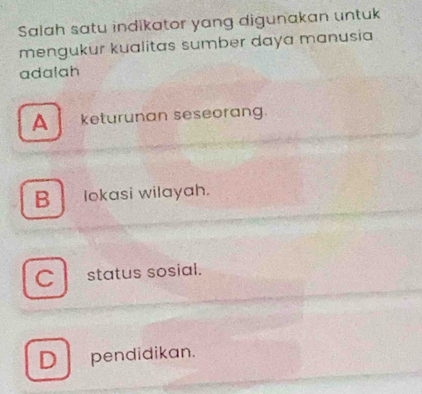 Salah satu indikator yang digunakan untuk
mengukur kualitas sumber daya manusia
adalah
A [ keturunan seseorang.
B lokasi wilayah.
C status sosial.
D pendidikan.