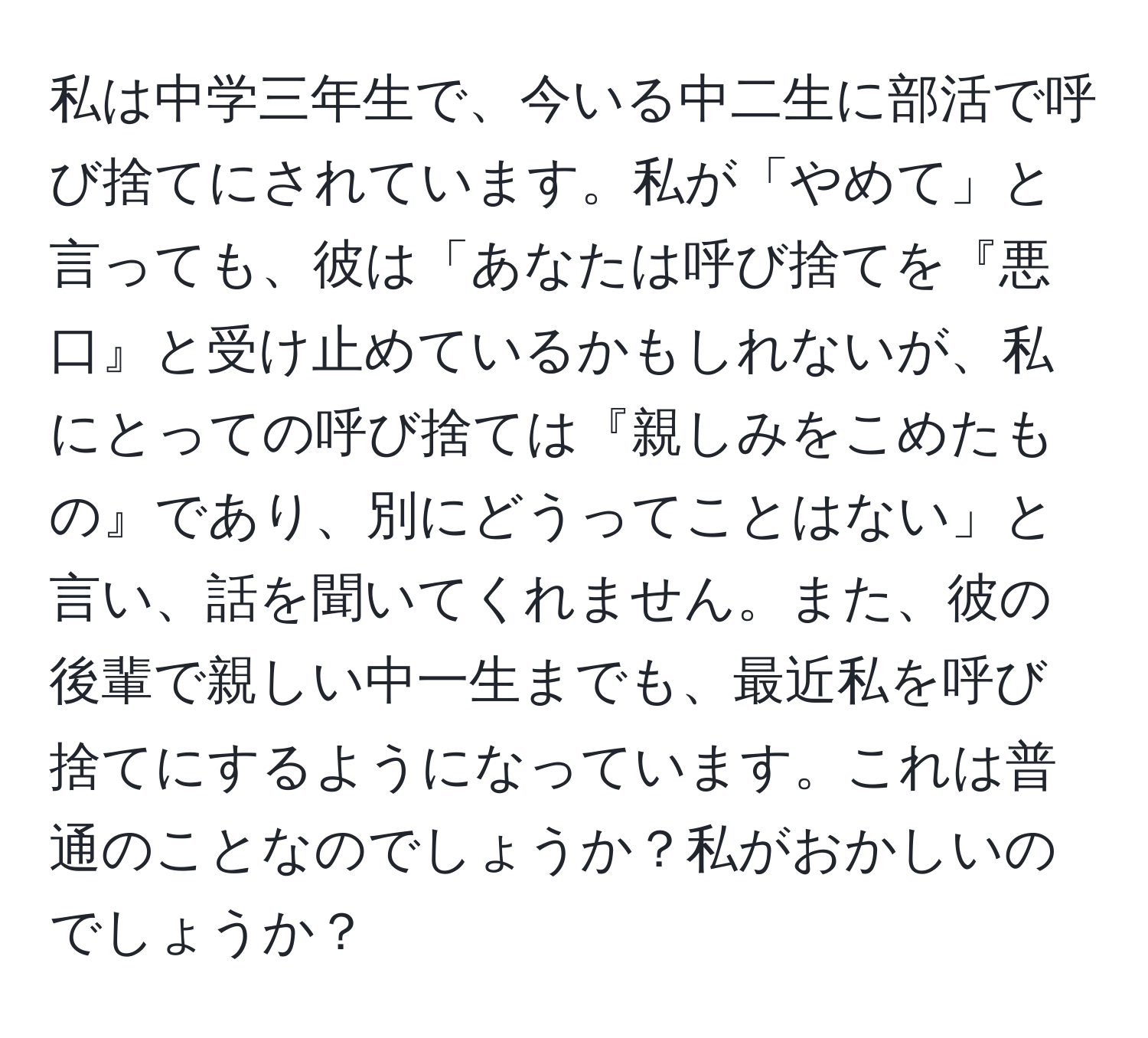 私は中学三年生で、今いる中二生に部活で呼び捨てにされています。私が「やめて」と言っても、彼は「あなたは呼び捨てを『悪口』と受け止めているかもしれないが、私にとっての呼び捨ては『親しみをこめたもの』であり、別にどうってことはない」と言い、話を聞いてくれません。また、彼の後輩で親しい中一生までも、最近私を呼び捨てにするようになっています。これは普通のことなのでしょうか？私がおかしいのでしょうか？