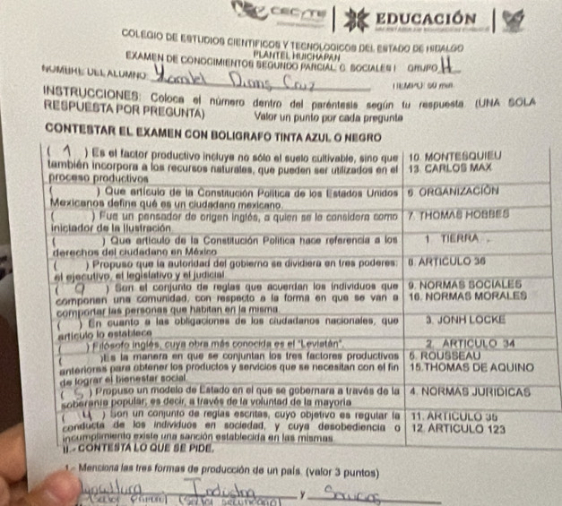 CEC/T educación 
COLEGIO DE ESTUDIOS CIENTIFICOS Y TECNOLOGICOS DEL ESTAdO DE HIBALgO 
PLANTEL HUICHAPAN 
EXAMEN DE CONOGIMIENTOS SEGUNDO PARCIAL G. SOCIALES I GRUPO_ 
_ 
NUMUHE ULL ALUMNO 
I EMPEE su m 
INSTRUCCIONES: Coloca el número dentro del parentesis según fu respuesta (UNA SOLA 
RESPUESTA POR PREGUNTA) Valor un punío por cada pregunta 
CONTEST 
Menciona las tres formas de producción de un país. (valor 3 puntos) 
_ 
Pan 
_y