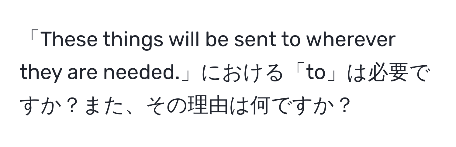 「These things will be sent to wherever they are needed.」における「to」は必要ですか？また、その理由は何ですか？