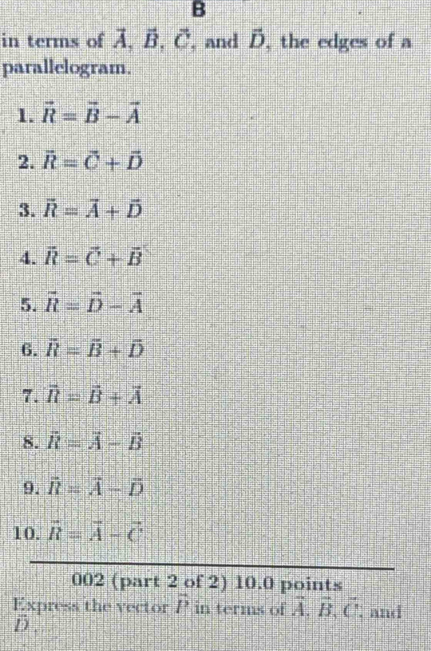 B
in terms of Ä, B, C, and D, the edges of a 
parallelogram. 
1. vector R=vector B-vector A
2. vector R=vector C+vector D
3. vector R=vector A+vector D
4. vector R=vector C+vector B
5. overline R=overline D-overline A
6. overline R=overline B+overline D
7. overline R=overline B+overline A
8. vector R=vector A-vector B
9. vector R=vector A-vector D
10. overline R=overline A-overline C
002 (part 2 of 2) 10.0 points 
Express the vector P in terms of vector A, vector B, vector C : and
D.