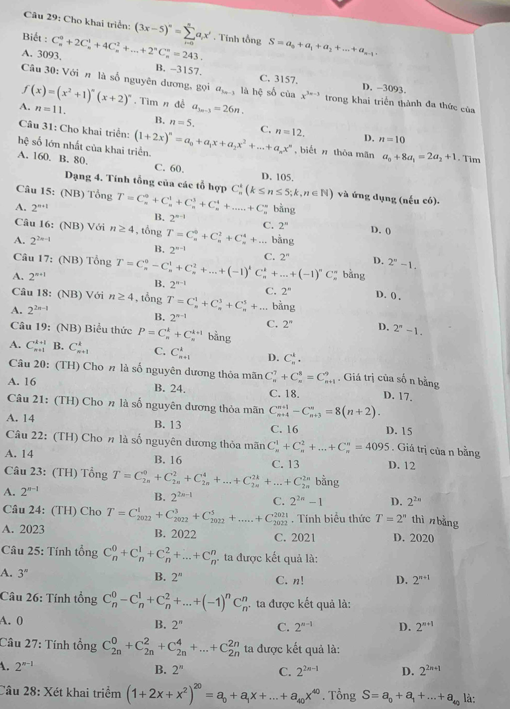 Cho khai triển: (3x-5)^n=sumlimits _(i=0)^na_ix^i
Biết :
A. 3093, C_n^(0+2C_n^1+4C_n^2+...+2^n)C_n^(n=243.. Tính tổng
S=a_0)+a_1+a_2+...+a_n-1.
B. -3157. C. 3157. D. -3093.
Câu 30: Với n là số nguyên dương, gọi a_3n-3 là hệ số của x^(3n-3) trong khai triển thành đa thức của
f(x)=(x^2+1)^n(x+2)^n. Tìm n đề a_3n-3=26n.
A. n=11. B. n=5. n=12.
C.
D. n=10
Câu 31: Cho khai triển: (1+2x)^n=a_0+a_1x+a_2x^2+...+a_nx^n , biết n thỏa mãn a_0+8a_1=2a_2+1. Tim
hệ số lớn nhất của khai triển.
A. 160. B. 80. C. 60.
D. 105.
Dạng 4. Tính tổng của các tổ hợp C_n^(k(k≤ n≤ 5;k,n∈ N) và ứng dụng (nếu có).
Câu 15: (NB) Tổng T=C_n^0+C_n^1+C_n^3+C_n^4+.....+C
A. 2^n+1) bằng
B. 2^(n-1) C. 2^n D. (
Câu 16: (NB) Với n≥ 4 , tổng T=C_n^(0+C_n^2+C_n^4+...
A. 2^2n-1) bằng
B. 2^(n-1) C. 2^n 2''-1.
Câu 17: (NB) Tổng T=C_n^(0-C_n^1+C_n^2+...+(-1)^k)C_n^(k+...+(-1)^n)C
D.
A. 2^(n+1) # bằng
B. 2^(n-1) D. () .
Câu 18: (NB) Với n≥ 4 , tổng
C. 2^n
A. 2^(2n-1) T=C_n^(1+C_n^3+C_n^5+... bằng
B. 2^n-1) C. 2^n
D. 2''-1.
Câu 19: (NB) Biểu thức P=C_n^(k+C_n^(k+1) bằng
A. C_(n+1)^(k+1) B. C_(n+1)^k C. C_(n+1)^k D. C_n^k.
Câu 20: (TH) Cho n là số nguyên dương thỏa mãn C_n^7+C_n^8=C_(n+1)^9. Giá trị của số n bằng
A. 16 B. 24. C. 18. D. 17.
Câu 21: (TH) Cho n là số nguyên dương thỏa mãn C_(n+4)^(n+1)-C_(n+3)^n=8(n+2).
A. 14 B. 13
C. 16 D. 15
Câu 22: (TH) Cho n là số nguyên dương thỏa mãn C_n^1+C_n^2+...+C_n^n=4095. Giá trị của n bằng
A. 14 D. 12
B. 16 C. 13
Câu 23: (TH) Tổng T=C_(2n)^0+C_(2n)^2+C_(2n)^4+...+C_(2n)^(2k)+...+C_(2n)^(2n) bằng
A. 2^n-1)
B. 2^(2n-1)
C. 2^(2n)-1 D. 2^(2n)
Câu 24: (TH) Cho T=C_(2022)^1+C_(2022)^3+C_(2022)^5+.....+C_(2022)^(2021). Tính biểu thức T=2^n thì n bằng
A. 2023 B. 2022 D. 2020
C. 2021
Câu 25: Tính tổng C_n^(0+C_n^1+C_n^2+...+C_n^n. ta được kết quả là:
A. 3^n)
B. 2^n C. n! D. 2^(n+1)
Câu 26: Tính tổng C_n^(0-C_n^1+C_n^2+...+(-1)^n)C_n^(n.ta được kết quả là:
A. 0
B. 2^n) C. 2^(n-1) D. 2^(n+1)
Câu 27: Tính tổng C_(2n)^0+C_(2n)^2+C_(2n)^4+...+C_(2n)^(2n) ta được kết quả là:
A. 2^(n-1) B. 2^n 2^(2n+1)
C. 2^(2n-1) D.
Câu 28: Xét khai triểm (1+2x+x^2)^20=a_0+a_1x+...+a_40x^(40). Tổng S=a_0+a_1+...+a_40 là: