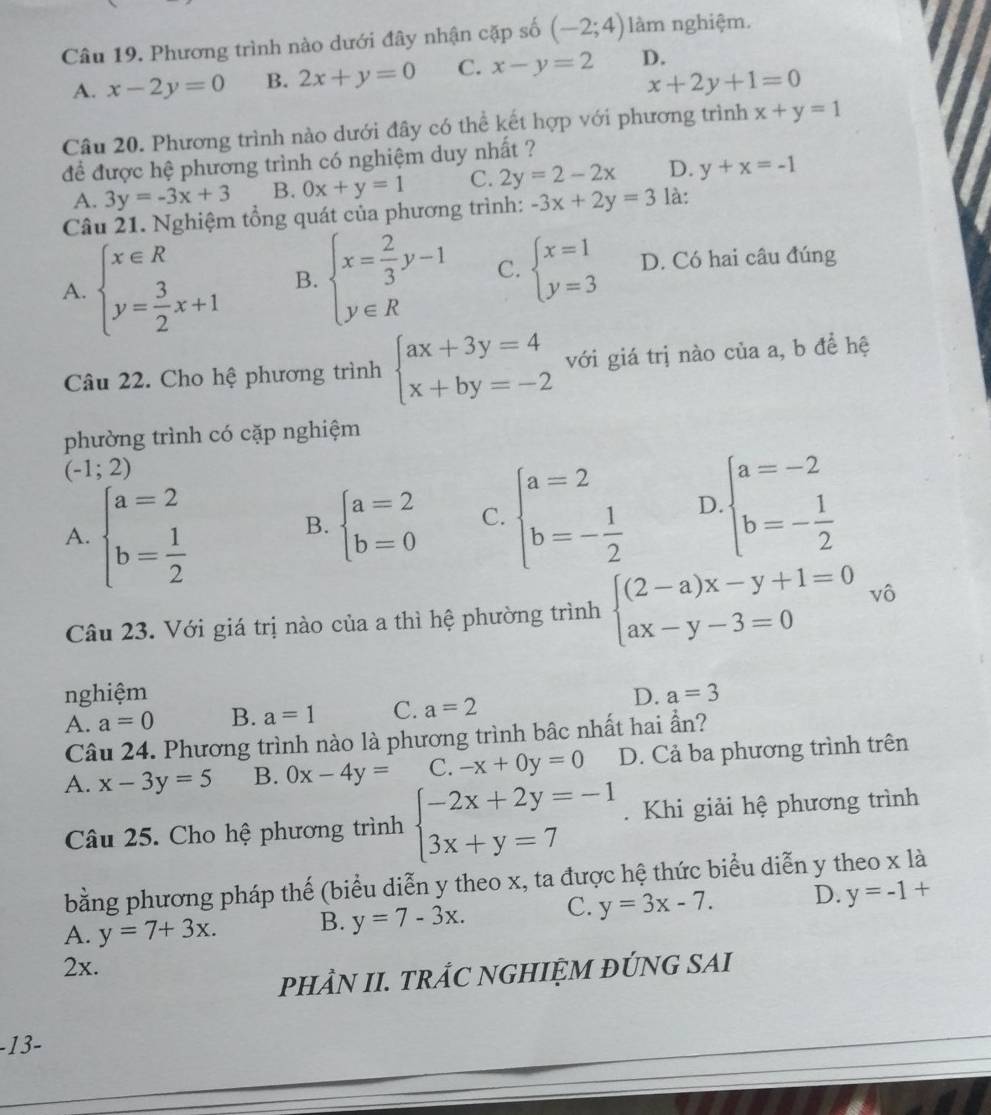 Phương trình nào dưới đây nhận cặp số (-2;4) làm nghiệm.
A. x-2y=0 B. 2x+y=0 C. x-y=2 D.
x+2y+1=0
Câu 20. Phương trình nào dưới đây có thể kết hợp với phương trình x+y=1
để được hệ phương trình có nghiệm duy nhất ?
A. 3y=-3x+3 B. 0x+y=1 C. 2y=2-2x D. y+x=-1
Câu 21. Nghiệm tổng quát của phương trình: -3x+2y=3 là:
A. beginarrayl x∈ R y= 3/2 x+1endarray. B. beginarrayl x= 2/3 y-1 y∈ Rendarray. C. beginarrayl x=1 y=3endarray. D. Có hai câu đúng
Câu 22. Cho hệ phương trình beginarrayl ax+3y=4 x+by=-2endarray. với giá trị nào của a, b đề hệ
phường trình có cặp nghiệm
(-1;2)
A. beginarrayl a=2 b= 1/2 endarray.
B. beginarrayl a=2 b=0endarray. C. beginarrayl a=2 b=- 1/2 endarray. D beginarrayl a=-2 b=- 1/2 endarray.
Câu 23. Với giá trị nào của a thì hệ phường trình beginarrayl (2-a)x-y+1=0 ax-y-3=0endarray. vô
nghiệm D. a=3
A. a=0 B. a=1 C. a=2
Câu 24. Phương trình nào là phương trình bâc nhất hai ẩn?
A. x-3y=5 B. 0x-4y= C. -x+0y=0 D. Cả ba phương trình trên
Câu 25. Cho hệ phương trình beginarrayl -2x+2y=-1 3x+y=7endarray.. Khi giải hệ phương trình
bằng phương pháp thế (biểu diễn y theo x, ta được hệ thức biểu diễn y theo xla
A. y=7+3x. B. y=7-3x. C. y=3x-7. D. y=-1+
2x.
PHÂN II. TRÅC NGHIỆM ĐÚNG SAI
-13-