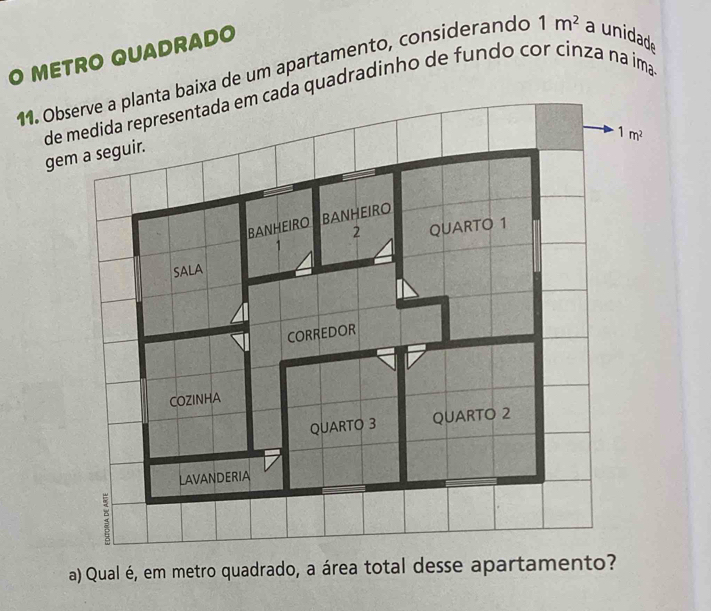 METRO QUADRADO
11. Oba de um apartamento, considerando 1m^2 a unidade
de medida representada em cada quadradinho de fundo cor cínza na ima
gem a seguir.
a) Qual é, em metro quadrado, a área total desse apartamento?