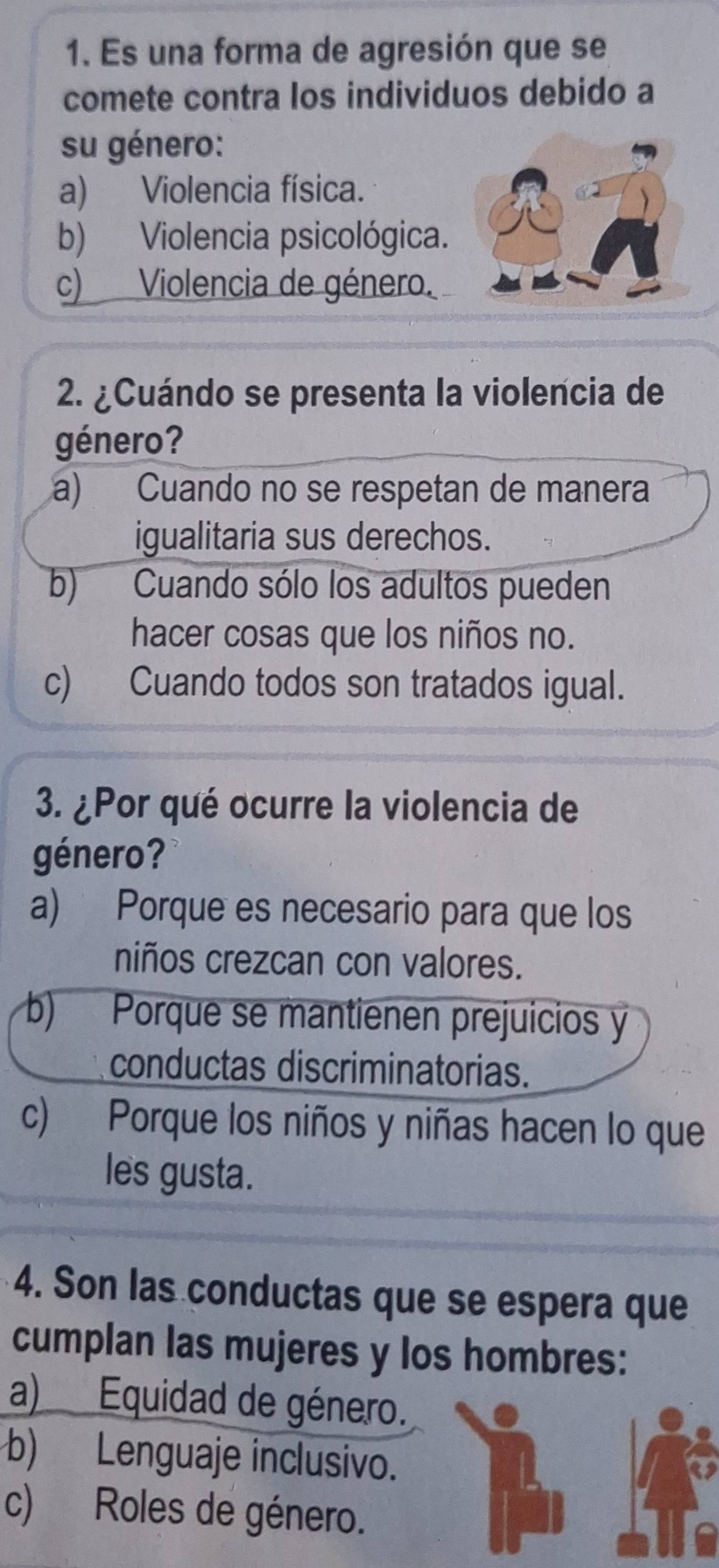 Es una forma de agresión que se
comete contra los individuos debido a
su género:
a) Violencia física.
b) Violencia psicológica.
c) Violencia de género.
2. ¿Cuándo se presenta la violencia de
género?
a) Cuando no se respetan de manera
igualitaria sus derechos.
b) Cuando sólo los adultos pueden
hacer cosas que los niños no.
c) Cuando todos son tratados igual.
3. ¿Por qué ocurre la violencia de
género?
a) Porque es necesario para que los
niños crezcan con valores.
b) Porque se mantienen prejuicios y
conductas discriminatorias.
c) Porque los niños y niñas hacen lo que
les gusta.
4. Son las conductas que se espera que
cumplan las mujeres y los hombres:
a) Equidad de género.
b) Lenguaje inclusivo.
c) Roles de género.