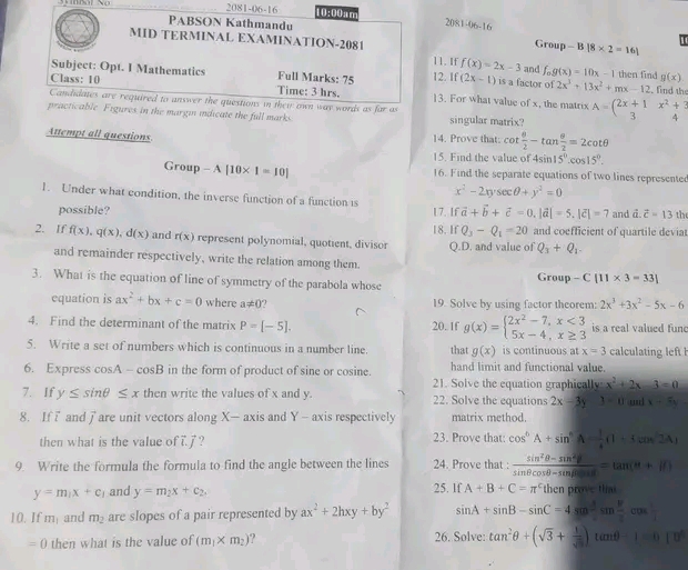 2081-06-16 10:00am
PABSON Kathmandu 2081-06-16
MID TERMINAL EXAMINATION-2081 Group -B|8* 2=16|
11. If f(x)=2x-3 and f_og(x)=10x-1 then find g(x)
Subject: Opt. I Mathematics Full Marks: 75 12. If (2x-1) is a factor of 2x^3+13x^2+mx-12 , find the
Class: 10
Time: 3 hrs. 13. For what value of x, the matrix
Candidates are required to answer the questions in thei own way words as far as
practicable. Figures in the margin indicate the full marks. singular matrix? A=beginpmatrix 2x+1&x^2+3 3&4endpmatrix
Attempt all questions 14. Prove that: cot  θ /2 -tan  θ /2 =2cot θ
15. Find the value of 4sin 15°.cos 15°.
Group -A[10* 1=10] 16. Find the separate equations of two lines represente
x^2-2xysec θ +y^2=0
1. Under what condition, the inverse function of a function is vector a+vector b+vector c=0,|vector a|=5,|vector c|=7 and 12 Z=13tl
possible? 17. If
Q_3-Q_1=20 and coefficient of quartile devia
2. If f(x),q(x),d(x) and r(x) represent polynomial, quotient, divisor 18. If Q.D. and value of Q_3+Q_1.
and remainder respectively, write the relation among them.
3. What is the equation of line of symmetry of the parabola whose Group -C[11* 3=33]
equation is ax^2+bx+c=0 where a!= 0  19. Solve by using factor theorem: 2x^3+3x^2-5x-6
4. Find the determinant of the matrix P=[-5]. 20. 1f g(x)=beginarrayl 2x^2-7,x<3 5x-4,x≥ 3endarray. is a real valued fund
5. Write a set of numbers which is continuous in a number line. that g(x) is continuous at x=3 calcultin fl
hand limit and functional value.
6. Express cosA - cosB in the form of product of sine or cosine. 21. Solve the equation graphicall u= x^2+2x-3=0
7. If y≤ sin θ ≤ x then write the values of x and y. 22. Solve the equations 2x-3y3-11 und x+5y
8. If “ and  are unit vectors along X— axis and Y - axis respectively matrix method.
then what is the value of 77 ? 23. Prove that: cos^6A+sin^6A- 1/4 (1+tan^22A)
9. Write the formula the formula to find the angle between the lines 24. Prove that  (sin^2θ -sin^2θ )/sin θ cos θ -sin θ cos θ  =tan (θ +if)
y=m_1x+c_1 and y=m_2x+c_2. 25. lf A+B+C=π^cthen prove thu
10. If m_1 and m_2 are slopes of a pair represented by ax^2+2hxy+by^2 sin A+sin B-sin C=4sin^2sin  B/2 cos
=0 then what is the value of (m_1* m_2) ? 26. Solve: tan^2θ +(sqrt(3)+ 1/sqrt(3) )tan θ -1=0