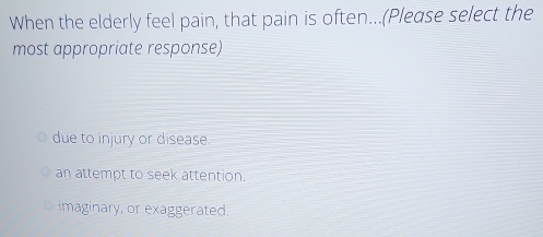 When the elderly feel pain, that pain is often...(Please select the
most appropriate response)
due to injury or disease.
an attempt to seek attention.
imaginary, or exaggerated.