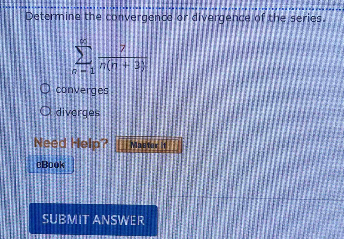 Determine the convergence or divergence of the series.
sumlimits _(n=1)^(∈fty) 7/n(n+3) 
converges
diverges
Need Help? Master It
eBook
SUBMIT ANSWER