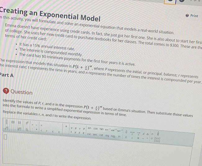 Creating an Exponential Model 
Print 
n this activity, you will formulate and solve an exponential equation that models a real-world situation. 
Emma doesn't have experience using credit cards. In fact, she just got her first one. She is also about to start her firs 
terms of her credit card: 
of college. She uses her new credit card to purchase textbooks for her classes. The total comes to $300. These are th 
It has a 15% annual interest rate. 
The interest is compounded monthly. 
The card has $0 minimum payments for the first four years it is active. 
he expression that models this situation is P(1+ r/n )^nt , where P represents the initial, or principal, balance; r represents 
he interest rate; t represents the time in years; and n represents the number of times the interest is compounded per year. 
Part A 
? Question 
Identify the values of P, r, and n in the expression P(1+ r/n )^nt based on Emma's situation. Then substitute those values 
into the formula to write a simplified exponential expression in terms of time. 
Replace the variables r, n, and t to write the expression.
 □ /□   (□) |o + - = π a β c 9 sin cos tan sin`! cos "! tan "!
sqrt(□ ) V × < > s 2 A u p o csc suc cot log 100
a ^ n
An 
L