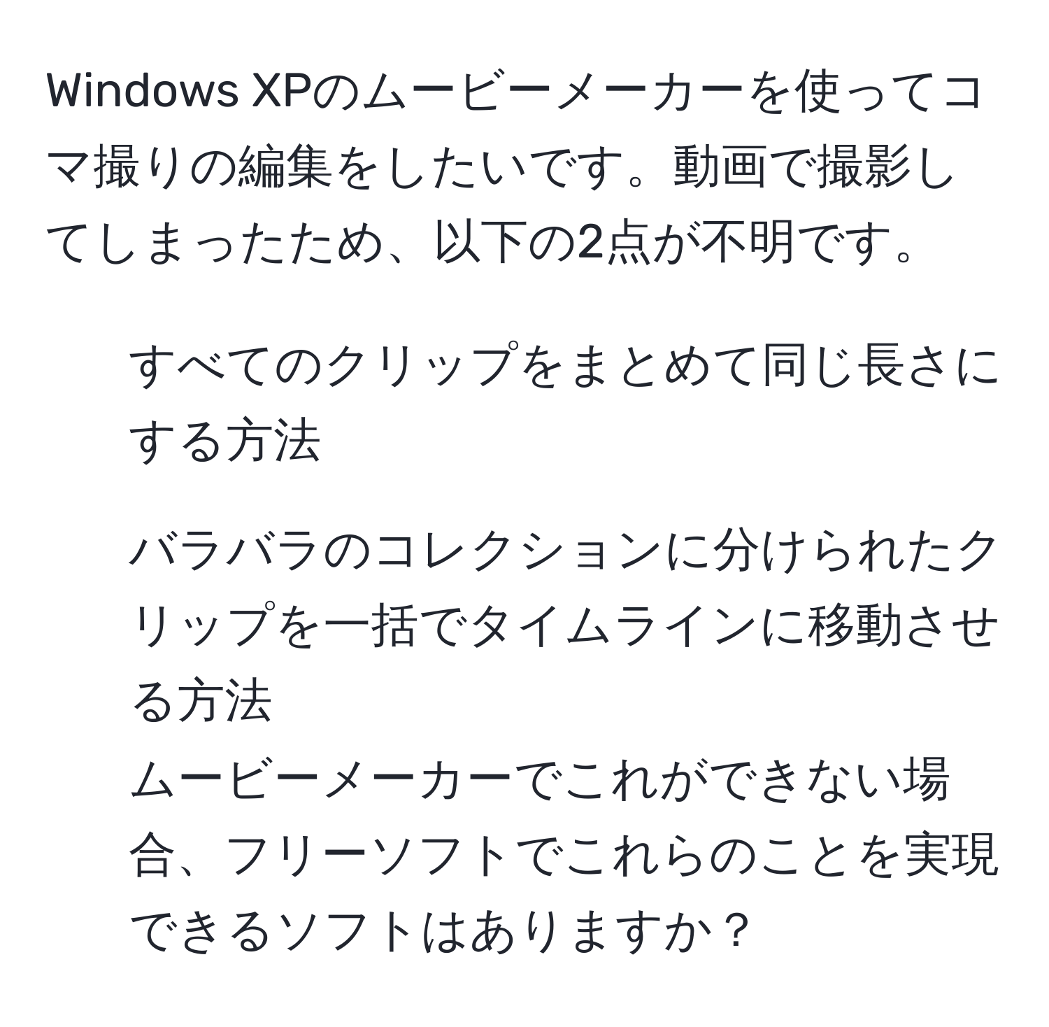 Windows XPのムービーメーカーを使ってコマ撮りの編集をしたいです。動画で撮影してしまったため、以下の2点が不明です。  
1. すべてのクリップをまとめて同じ長さにする方法  
2. バラバラのコレクションに分けられたクリップを一括でタイムラインに移動させる方法  
ムービーメーカーでこれができない場合、フリーソフトでこれらのことを実現できるソフトはありますか？