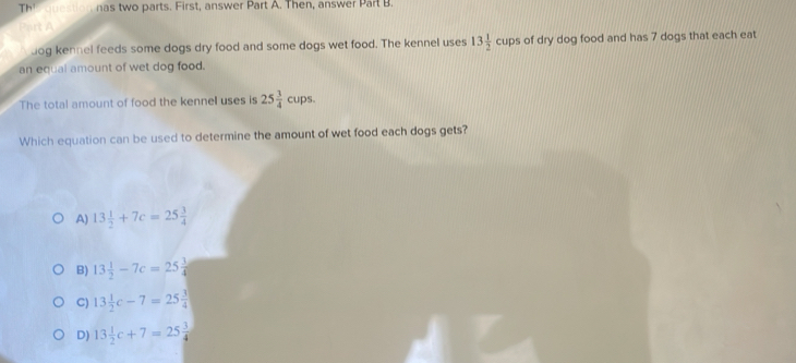 Th' nas two parts. First, answer Part A. Then, answer Part B.
t A
dog kennel feeds some dogs dry food and some dogs wet food. The kennel uses 13 1/2 cups of dry dog food and has 7 dogs that each eat
an equal amount of wet dog food.
The total amount of food the kennel uses is 25 3/4 cups
Which equation can be used to determine the amount of wet food each dogs gets?
A) 13 1/2 +7c=25 3/4 
B) 13 1/2 -7c=25 3/4 
C) 13 1/2 c-7=25 3/4 
D) 13 1/2 c+7=25 3/4 