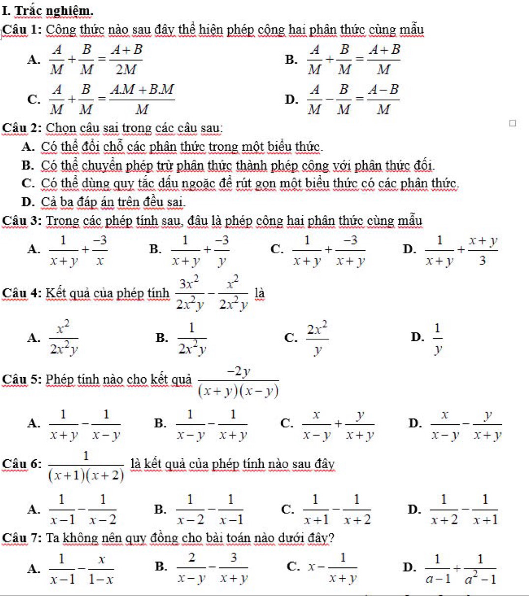 Trắc nghiệm.
Câu 1: Công thức nào sau đây thể hiện phép cộng hai phân thức cùng mẫu
A.  A/M + B/M = (A+B)/2M   A/M + B/M = (A+B)/M 
B.
C.  A/M + B/M = (AM+BM)/M  D.  A/M - B/M = (A-B)/M 
Câu 2: Chọn câu sai trong các câu sau:
A. Có thể đổi chỗ các phân thức trong một biểu thức
B. Có thể chuyển phép trừ phân thức thành phép công với phân thức đổi
C. Có thể dùng quy tắc dầu ngoặc để rút gọn một biểu thức có các phân thức.
D. Cả ba đáp án trên đều sai
Câu 3: Trong các phép tính sau, đâu là phép cộng hai phân thức cùng mẫu
A.  1/x+y + (-3)/x  B.  1/x+y + (-3)/y  C.  1/x+y + (-3)/x+y  D.  1/x+y + (x+y)/3 
Câu 4: Kết quả của phép tính  3x^2/2x^2y - x^2/2x^2y  là
A.  x^2/2x^2y   1/2x^2y   2x^2/y   1/y 
B.
C.
D.
Câu 5: Phép tính nào cho kết quả  (-2y)/(x+y)(x-y) 
A.  1/x+y - 1/x-y  B.  1/x-y - 1/x+y  C.  x/x-y + y/x+y  D.  x/x-y - y/x+y 
Câu 6:  1/(x+1)(x+2)  là kết quả của phép tính nào sau đây
A.  1/x-1 - 1/x-2  B.  1/x-2 - 1/x-1  C.  1/x+1 - 1/x+2  D.  1/x+2 - 1/x+1 
Câu 7: Ta không nên quy đồng cho bài toán nào dưới đây?
A.  1/x-1 - x/1-x  B.  2/x-y - 3/x+y  C. x- 1/x+y  D.  1/a-1 + 1/a^2-1 