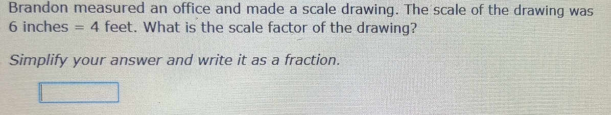 Brandon measured an office and made a scale drawing. The scale of the drawing was
6 inches =4 fee of t. What is the scale factor of the drawing? 
Simplify your answer and write it as a fraction.