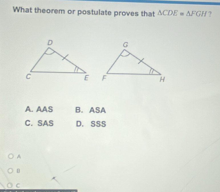 What theorem or postulate proves that △ CDE≌ △ FGH ?
A. AAS B. ASA
C. SAS D. SSS
A
B
C