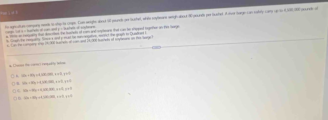 Ran 1 of 3
An agriculture company needs to ship its crops. Com weighs about 50 pounds per bushel, while soybeans weigh about 80 pounds per bushel. A river barge can safely carry up to 4,500,000 pounds of
cargo. Let x = bushels of corn and y = bushels of soybeans.
a. Write an inequality that describes the bushels of corn and soybeans that can be shipped together on this barge.
b. Graph the inequality. Since x and y must be non-negative, restrict the graph to Quadrant I.
c. Can the company ship 24,000 bushels of corn and 24,000 bushels of soybeans on this barge?
a. Choose the correct inequality below
A. 50x+80y≥ 4,500,000, x≥ 0, y≥ 0
B. 50x+80y>4,500,000, x≥ 0, y≥ 0
C. 50x+80y<4,500,000, x≥ 0, y≥ 0
D. 50x+80y≤ 4,500,000, x≥ 0, y≥ 0