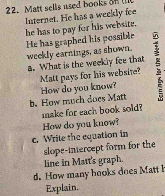 Matt sells used books on lile 
Internet. He has a weekly fee 
he has to pay for his website. 
He has graphed his possible 
weekly earnings, as shown. 
a. What is the weekly fee that 
Matt pays for his website? 
How do you know? 
b. How much does Matt 
make for each book sold? 
How do you know? 
c. Write the equation in 
slope-intercept form for the 
line in Matt's graph. 
d. How many books does Matt h 
Explain.