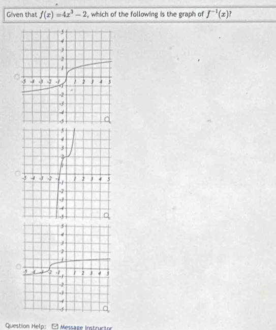 Given that f(x)=4x^3-2 , which of the following is the graph of f^(-1)(x) ? 
Question Help: - Message instructor