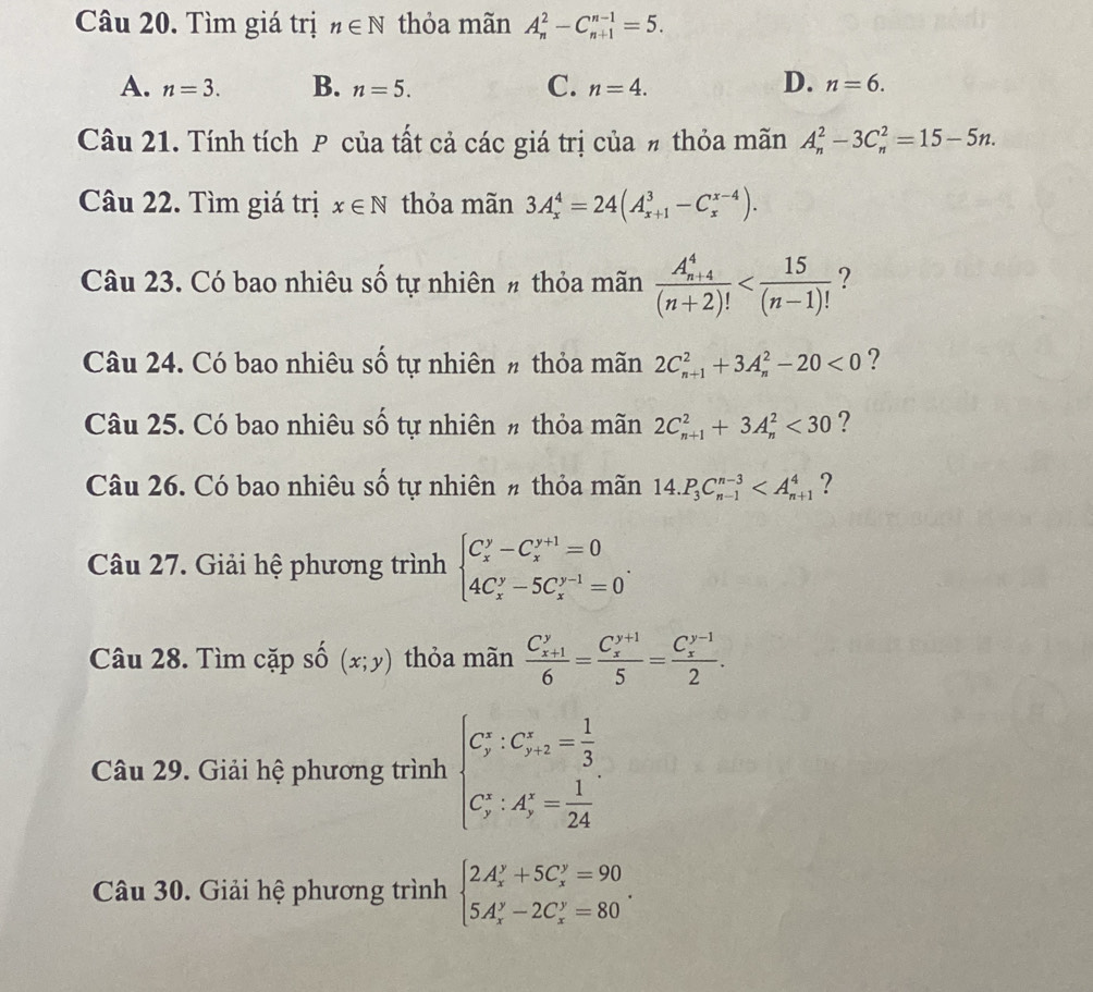 Tìm giá trị n∈ N thỏa mãn A_n^(2-C_(n+1)^(n-1)=5.
A. n=3. B. n=5. C. n=4.
D. n=6.
Câu 21. Tính tích P của tất cả các giá trị của # thỏa mãn A_n^2-3C_n^2=15-5n.
Câu 22. Tìm giá trị x∈ N thỏa mãn 3A_x^4=24(A_(x+1)^3-C_x^(x-4)).
Câu 23. Có bao nhiêu số tự nhiên # thỏa mãn frac (A_n+4)^4)(n+2)! ?
Câu 24. Có bao nhiêu số tự nhiên # thỏa mãn 2C_(n+1)^2+3A_n^(2-20<0</tex> ?
Câu 25. Có bao nhiêu số tự nhiên # thỏa mãn 2C_(n+1)^2+3A_n^2<30</tex> ?
Câu 26. Có bao nhiêu số tự nhiên # thỏa mãn 14.P_3)C_(n-1)^(n-3) ?
Câu 27. Giải hệ phương trình beginarrayl C_x^(y-C_x^(y+1)=0 4C_x^y-5C_x^(y-1)=0endarray). .
Câu 28. Tìm cặp số (x;y) thỏa mãn frac (C_x+1)^y6=frac (C_x)^(y+1)5=frac (C_x)^(y-1)2.
Câu 29. Giải hệ phương trình beginarrayl C_y^((circ):C_(y+2)°=frac 1)3 C_y^((circ):A_y°=frac 1)24endarray.
Câu 30. Giải hệ phương trình beginarrayl 2A_x^(y+5C_x^y=90 5A_x^y-2C_x^y=80endarray). .