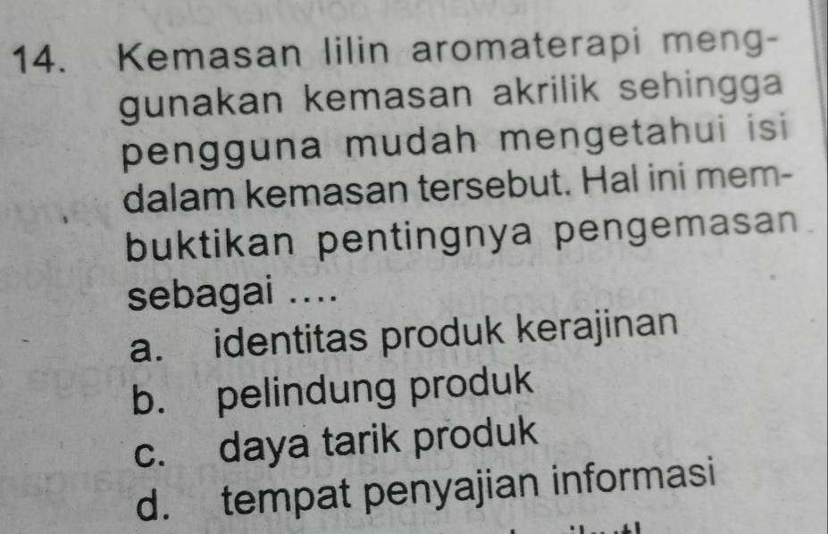 Kemasan lilin aromaterapi meng-
gunakan kemasan akrilik sehingga 
pengguna mudah mengetahui isi 
dalam kemasan tersebut. Hal ini mem-
buktikan pentingnya pengemasan
sebagai ....
a. identitas produk kerajinan
b. pelindung produk
c. daya tarik produk
d. tempat penyajian informasi